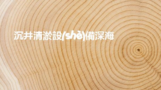 沉井清淤設(shè)備深海探秘：如何高效清理水下障礙物！